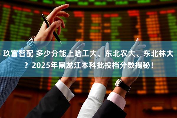 玖富智配 多少分能上哈工大、东北农大、东北林大？2025年黑龙江本科批投档分数揭秘！