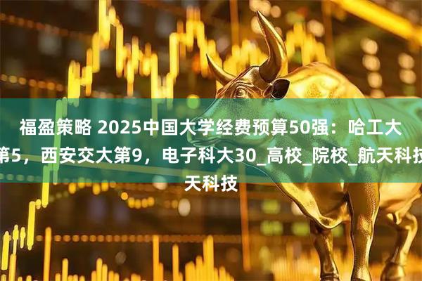 福盈策略 2025中国大学经费预算50强：哈工大第5，西安交大第9，电子科大30_高校_院校_航天科技