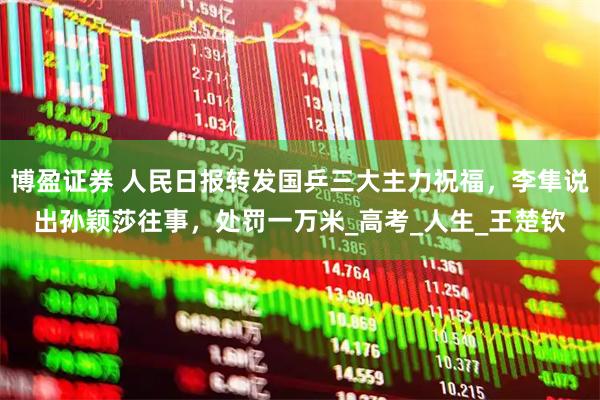 博盈证券 人民日报转发国乒三大主力祝福，李隼说出孙颖莎往事，处罚一万米_高考_人生_王楚钦