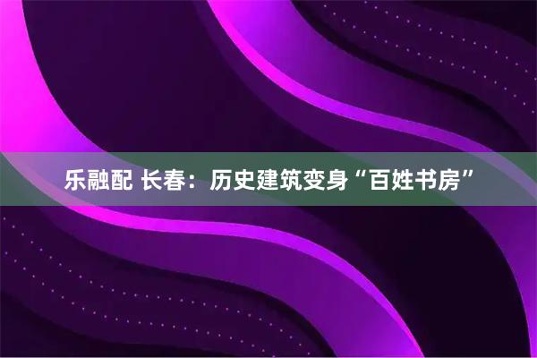 乐融配 长春：历史建筑变身“百姓书房”