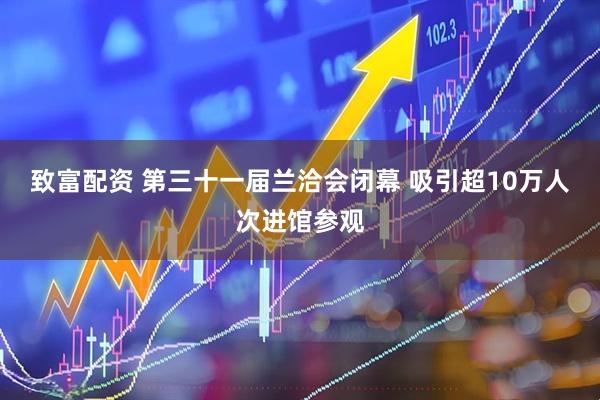 致富配资 第三十一届兰洽会闭幕 吸引超10万人次进馆参观